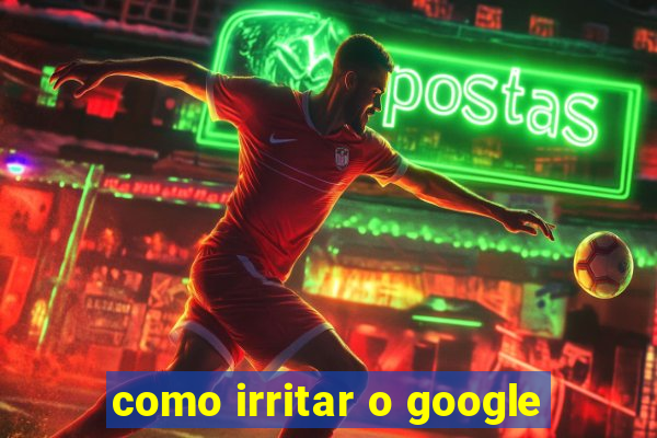 como irritar o google